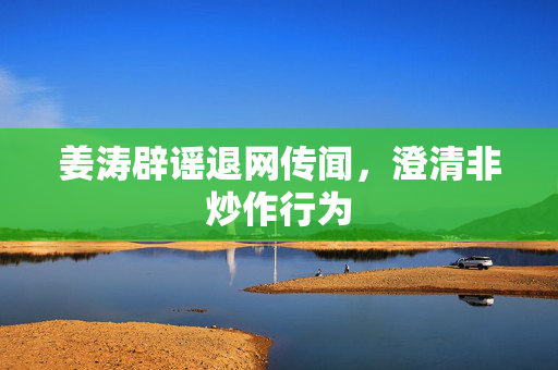 姜涛辟谣退网传闻，澄清非炒作行为