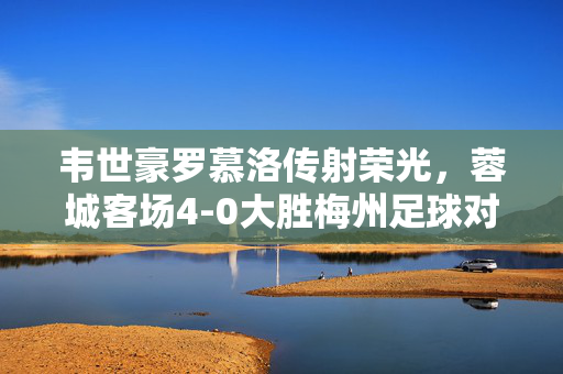 韦世豪罗慕洛传射荣光，蓉城客场4-0大胜梅州足球对决精彩瞬间