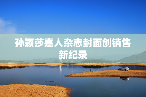孙颖莎嘉人杂志封面创销售新纪录