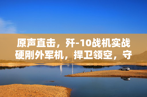 原声直击，歼-10战机实战硬刚外军机，捍卫领空，守护国家安全