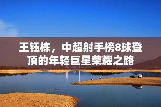 王钰栋，中超射手榜8球登顶的年轻巨星荣耀之路