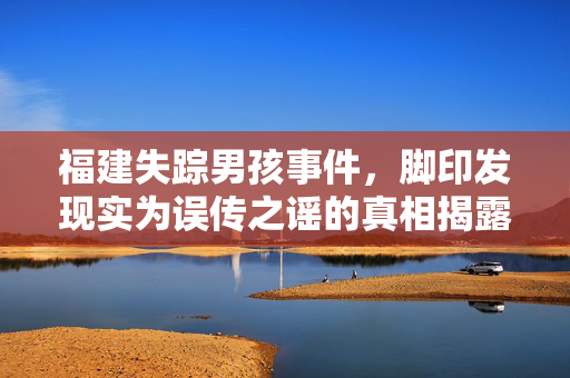 福建失踪男孩事件，脚印发现实为误传之谣的真相揭露