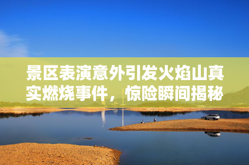 景区表演意外引发火焰山真实燃烧事件，惊险瞬间揭秘