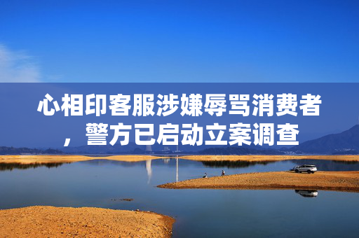 心相印客服涉嫌辱骂消费者，警方已启动立案调查