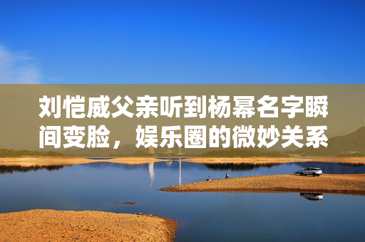 刘恺威父亲听到杨幂名字瞬间变脸，娱乐圈的微妙关系