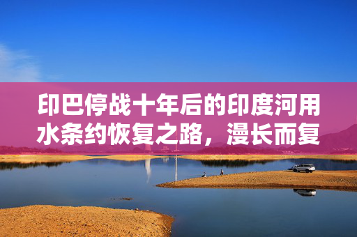印巴停战十年后的印度河用水条约恢复之路，漫长而复杂
