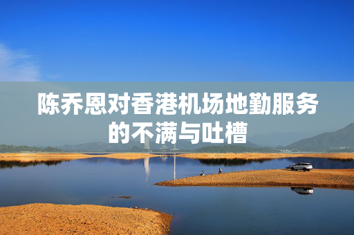 陈乔恩对香港机场地勤服务的不满与吐槽