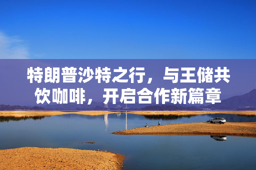 特朗普沙特之行，与王储共饮咖啡，开启合作新篇章