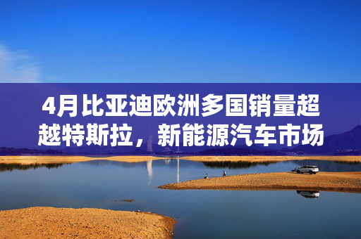 4月比亚迪欧洲多国销量超越特斯拉，新能源汽车市场迎来崭新篇章