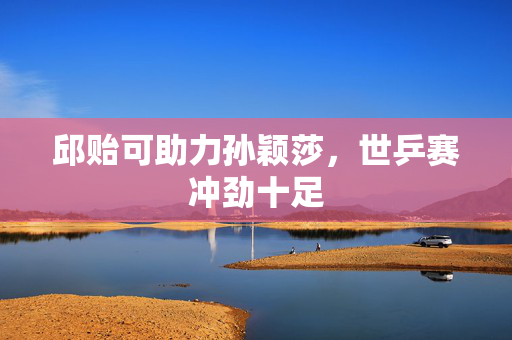邱贻可助力孙颖莎，世乒赛冲劲十足