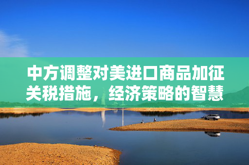 中方调整对美进口商品加征关税措施，经济策略的智慧与全球贸易的未来