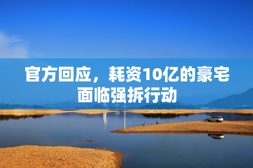 官方回应，耗资10亿的豪宅面临强拆行动