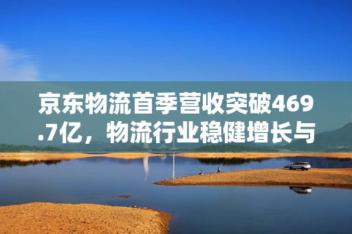 京东物流首季营收突破469.7亿，物流行业稳健增长与未来展望