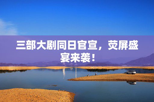 三部大剧同日官宣，荧屏盛宴来袭！