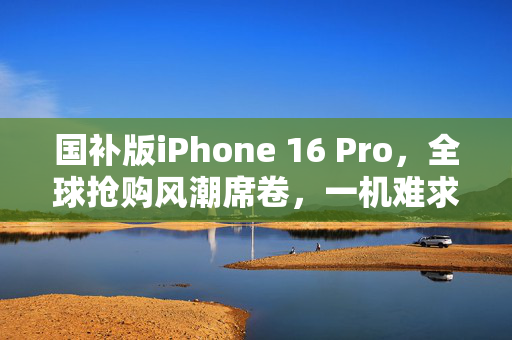 国补版iPhone 16 Pro，全球抢购风潮席卷，一机难求