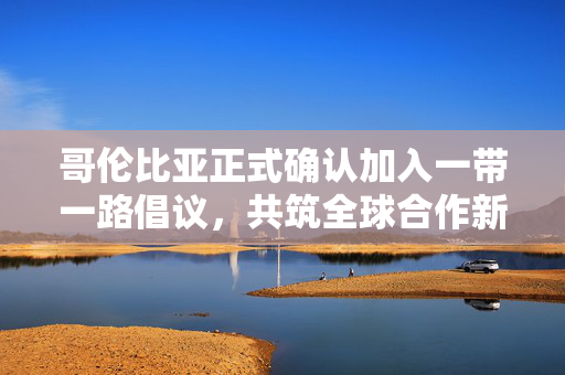 哥伦比亚正式确认加入一带一路倡议，共筑全球合作新篇章