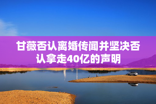 甘薇否认离婚传闻并坚决否认拿走40亿的声明