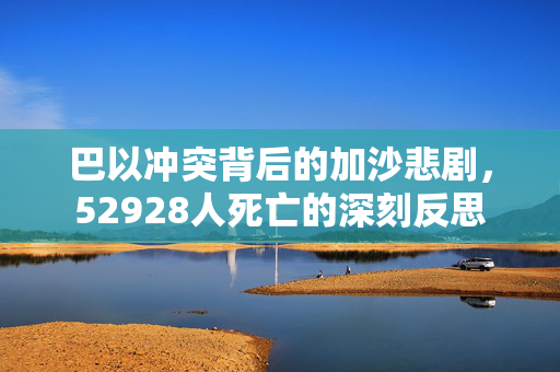 巴以冲突背后的加沙悲剧，52928人死亡的深刻反思