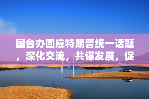 国台办回应特朗普统一话题，深化交流，共谋发展，促进两岸关系和平稳定