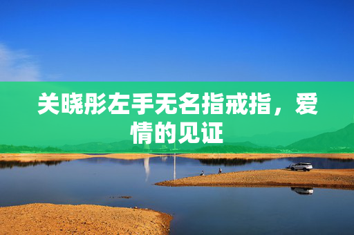 关晓彤左手无名指戒指，爱情的见证