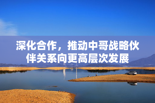 深化合作，推动中哥战略伙伴关系向更高层次发展