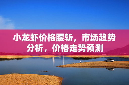 小龙虾价格腰斩，市场趋势分析，价格走势预测