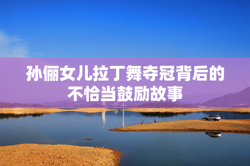 孙俪女儿拉丁舞夺冠背后的不恰当鼓励故事