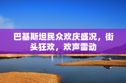 巴基斯坦民众欢庆盛况，街头狂欢，欢声雷动