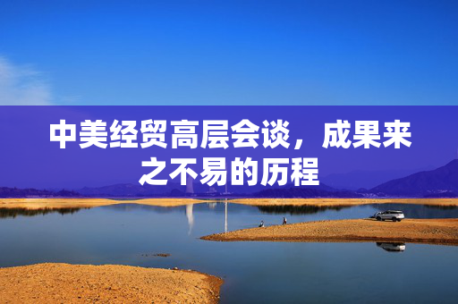 中美经贸高层会谈，成果来之不易的历程