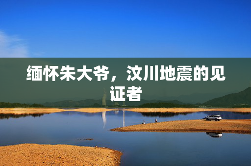 缅怀朱大爷，汶川地震的见证者