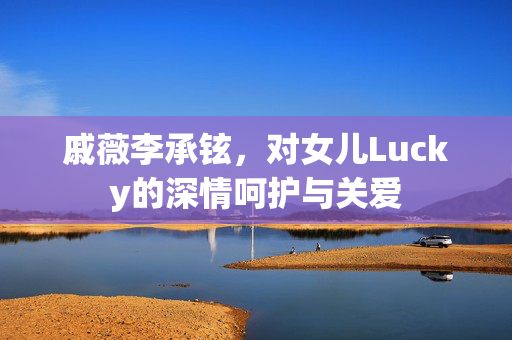 戚薇李承铉，对女儿Lucky的深情呵护与关爱