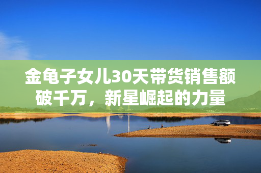 金龟子女儿30天带货销售额破千万，新星崛起的力量