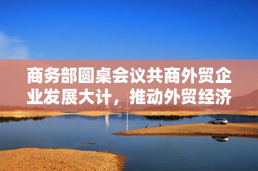 商务部圆桌会议共商外贸企业发展大计，推动外贸经济新篇章