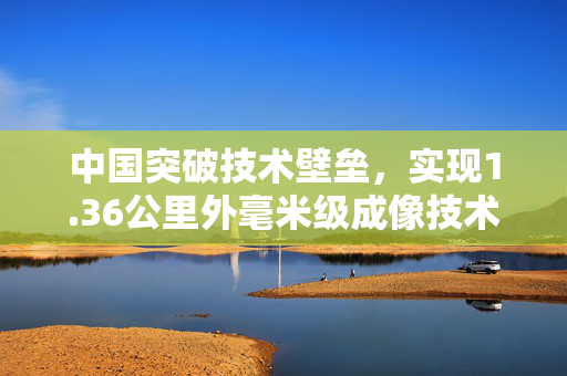 中国突破技术壁垒，实现1.36公里外毫米级成像技术