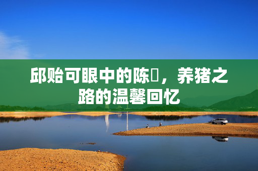 邱贻可眼中的陈玘，养猪之路的温馨回忆