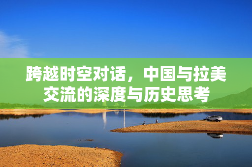 跨越时空对话，中国与拉美交流的深度与历史思考