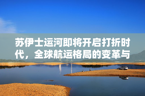 苏伊士运河即将开启打折时代，全球航运格局的变革与展望