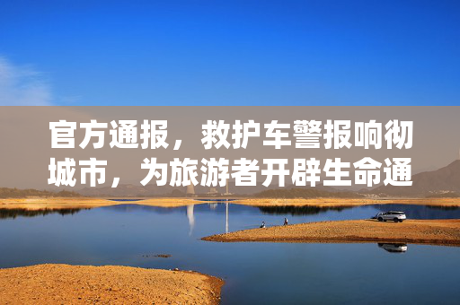 官方通报，救护车警报响彻城市，为旅游者开辟生命通道——温暖瞬间见证城市应急响应