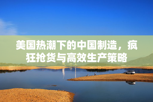 美国热潮下的中国制造，疯狂抢货与高效生产策略