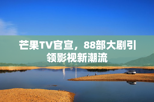 芒果TV官宣，88部大剧引领影视新潮流