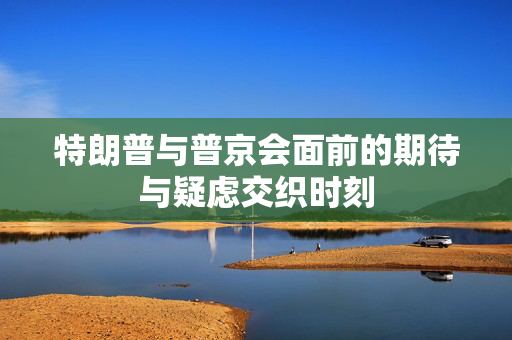 特朗普与普京会面前的期待与疑虑交织时刻