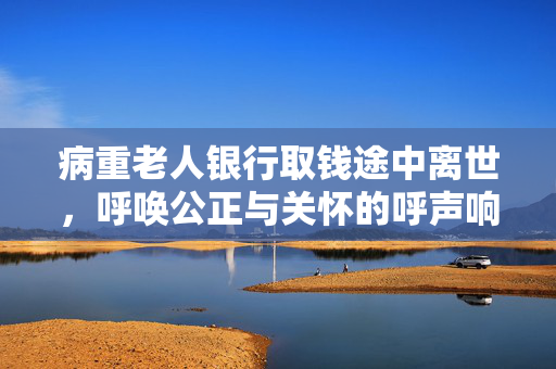 病重老人银行取钱途中离世，呼唤公正与关怀的呼声响起