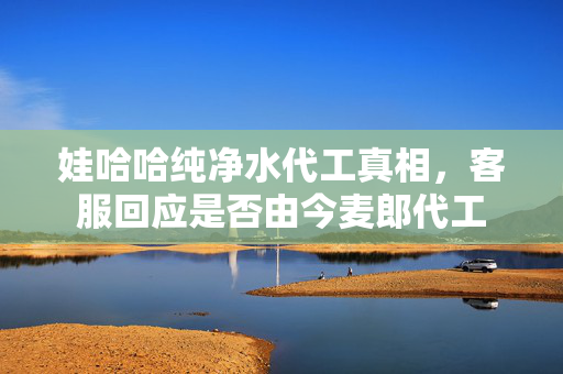 娃哈哈纯净水代工真相，客服回应是否由今麦郎代工