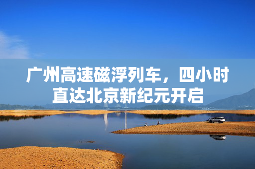 广州高速磁浮列车，四小时直达北京新纪元开启