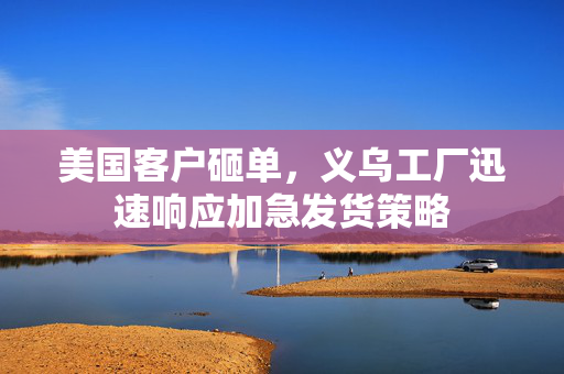 美国客户砸单，义乌工厂迅速响应加急发货策略