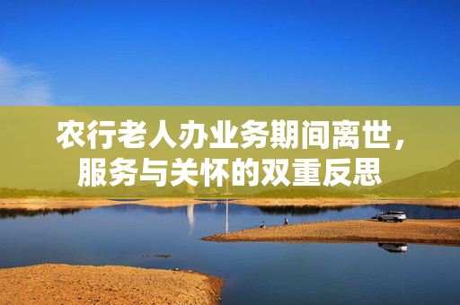 农行老人办业务期间离世，服务与关怀的双重反思