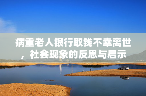 病重老人银行取钱不幸离世，社会现象的反思与启示
