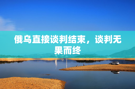 俄乌直接谈判结束，谈判无果而终