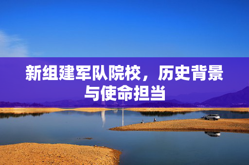 新组建军队院校，历史背景与使命担当