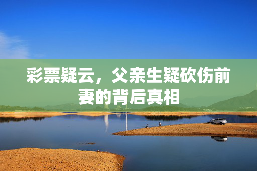 彩票疑云，父亲生疑砍伤前妻的背后真相